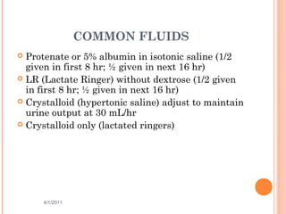 COMMON FLUIDS
 Protenate or 5% albumin in isotonic saline (1/2
given in first 8 hr; ½ given in next 16 hr)
 LR (Lactate Ringer) without dextrose (1/2 given
in first 8 hr; ½ given in next 16 hr)
 Crystalloid (hypertonic saline) adjust to maintain
urine output at 30 mL/hr
 Crystalloid only (lactated ringers)
4/1/2011 39
 