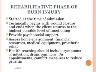 REHABILITATIVE PHASE OF
BURN INJURY
 Started at the time of admission
 Technically begins with wound closure
and ends when the client returns to the
highest possible level of functioning
 Provide psychosocial support
 Assess home environment, financial
resources, medical equipment, prosthetic
rehab
 Health teaching should include symptoms
of infection, drugs regimens, f/u
appointments, comfort measures to reduce
pruritis
4/1/2011 47
 