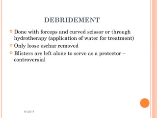 DEBRIDEMENT
 Done with forceps and curved scissor or through
hydrotherapy (application of water for treatment)
 Only loose eschar removed
 Blisters are left alone to serve as a protector –
controversial
4/1/2011 50
 
