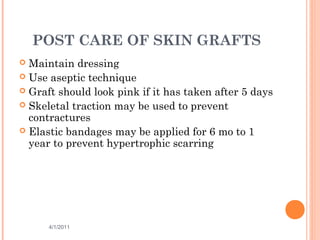 POST CARE OF SKIN GRAFTS
 Maintain dressing
 Use aseptic technique
 Graft should look pink if it has taken after 5 days
 Skeletal traction may be used to prevent
contractures
 Elastic bandages may be applied for 6 mo to 1
year to prevent hypertrophic scarring
4/1/2011 52
 