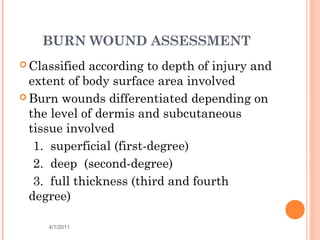 BURN WOUND ASSESSMENT
 Classified according to depth of injury and
extent of body surface area involved
 Burn wounds differentiated depending on
the level of dermis and subcutaneous
tissue involved
1. superficial (first-degree)
2. deep (second-degree)
3. full thickness (third and fourth
degree)
4/1/2011 7
 