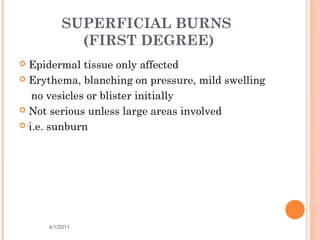 SUPERFICIAL BURNS
(FIRST DEGREE)
 Epidermal tissue only affected
 Erythema, blanching on pressure, mild swelling
no vesicles or blister initially
 Not serious unless large areas involved
 i.e. sunburn
4/1/2011 9
 