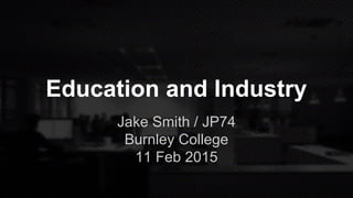 Education and Industry
Jake Smith / JP74
Burnley College
11 Feb 2015
 