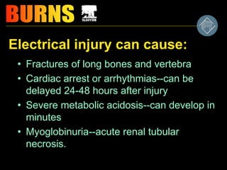 Electrical injury can cause:
• Fractures of long bones and vertebra
• Cardiac arrest or arrhythmias--can be
delayed 24-48 hours after injury
• Severe metabolic acidosis--can develop in
minutes
• Myoglobinuria--acute renal tubular
necrosis.
 