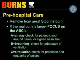 Pre-hospital Care
• Remove from area! Stop the burn!
• If thermal burn is large--FOCUS on
the ABC’s
A=airway-check for patency, soot
around nares, or signed nasal hair
B=breathing- check for adequacy of
ventilation
C=circulation-check for presence and
regularity of pulses
 
