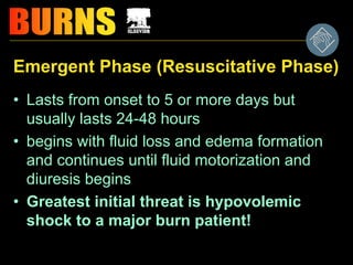 Emergent Phase (Resuscitative Phase)
• Lasts from onset to 5 or more days but
usually lasts 24-48 hours
• begins with fluid loss and edema formation
and continues until fluid motorization and
diuresis begins
• Greatest initial threat is hypovolemic
shock to a major burn patient!
 