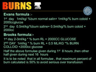 Evans formula :-
1st day 1ml/kg/ %burn normal salin+ 1ml/kg/% burn coloid +
2000ccglucos
2nd day 0.5ml/kg/%burn saline+ 0.5ml/kg/% burn coloid +
2000cc
Brooks formula:-
1st day 2-3ml/kg * % burn RL + 2000CC GLUCOSE
2ND DAY 1ml/kg * % burn RL + 0.5 ML/KG *% BURN
COLLOID +2000cc glucose
Half the above formulae given during 1st 8 hours ,then other
half given during next 16 hours
It is to be noted that in all formulae , that maximum percent of
burn calculated is 50% to avoid serious over transfusion
 
