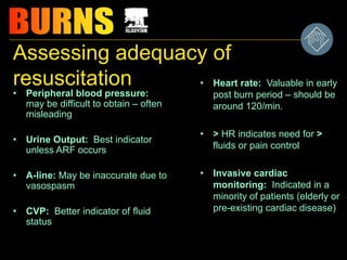 Assessing adequacy of
resuscitation
• Peripheral blood pressure:
may be difficult to obtain – often
misleading
• Urine Output: Best indicator
unless ARF occurs
• A-line: May be inaccurate due to
vasospasm
• CVP: Better indicator of fluid
status
• Heart rate: Valuable in early
post burn period – should be
around 120/min.
• > HR indicates need for >
fluids or pain control
• Invasive cardiac
monitoring: Indicated in a
minority of patients (elderly or
pre-existing cardiac disease)
 