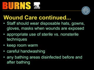Wound Care continued...
• Staff should wear disposable hats, gowns,
gloves, masks when wounds are exposed
• appropriate use of sterile vs. nonsterile
techniques
• keep room warm
• careful handwashing
• any bathing areas disinfected before and
after bathing
 