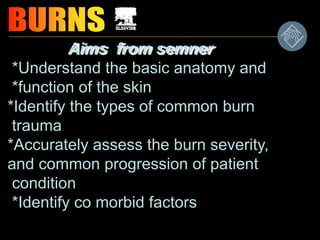Aims from semner
*Understand the basic anatomy and
*function of the skin
*Identify the types of common burn
trauma
*Accurately assess the burn severity,
and common progression of patient
condition
*Identify co morbid factors
 