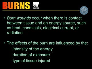 • Burn wounds occur when there is contact
between tissue and an energy source, such
as heat, chemicals, electrical current, or
radiation.
• The effects of the burn are influenced by the:
intensity of the energy
duration of exposure
type of tissue injured
 