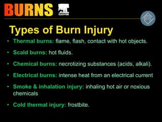 Types of Burn Injury
• Thermal burns: flame, flash, contact with hot objects.
• Scald burns: hot fluids.
• Chemical burns: necrotizing substances (acids, alkali).
• Electrical burns: intense heat from an electrical current
• Smoke & inhalation injury: inhaling hot air or noxious
chemicals
• Cold thermal injury: frostbite.
 