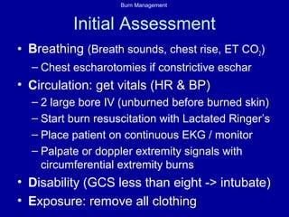 Burn Management
Initial Assessment
• Breathing (Breath sounds, chest rise, ET CO2)
– Chest escharotomies if constrictive eschar
• Circulation: get vitals (HR & BP)
– 2 large bore IV (unburned before burned skin)
– Start burn resuscitation with Lactated Ringer’s
– Place patient on continuous EKG / monitor
– Palpate or doppler extremity signals with
circumferential extremity burns
• Disability (GCS less than eight -> intubate)
• Exposure: remove all clothing
 