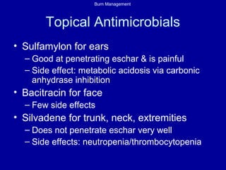 Burn Management
Topical Antimicrobials
• Sulfamylon for ears
– Good at penetrating eschar & is painful
– Side effect: metabolic acidosis via carbonic
anhydrase inhibition
• Bacitracin for face
– Few side effects
• Silvadene for trunk, neck, extremities
– Does not penetrate eschar very well
– Side effects: neutropenia/thrombocytopenia
 