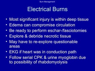 Burn Management
Electrical Burns
• Most significant injury is within deep tissue
• Edema can compromise circulation
• Be ready to perform eschar-/fasciotomies
• Explore & debride necrotic tissue
• May have to re-explore questionable
areas
• EKG if heart was in conduction path
• Follow serial CPK & urine myoglobin due
to possibility of rhabdomyolysis
 