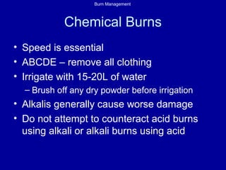 Burn Management
Chemical Burns
• Speed is essential
• ABCDE – remove all clothing
• Irrigate with 15-20L of water
– Brush off any dry powder before irrigation
• Alkalis generally cause worse damage
• Do not attempt to counteract acid burns
using alkali or alkali burns using acid
 