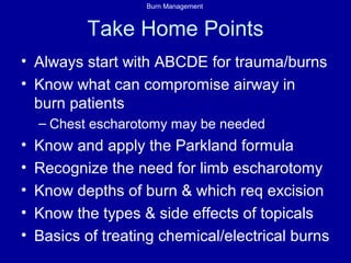 Burn Management
Take Home Points
• Always start with ABCDE for trauma/burns
• Know what can compromise airway in
burn patients
– Chest escharotomy may be needed
• Know and apply the Parkland formula
• Recognize the need for limb escharotomy
• Know depths of burn & which req excision
• Know the types & side effects of topicals
• Basics of treating chemical/electrical burns
 