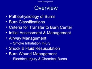 Burn Management
Overview
• Pathophysiology of Burns
• Burn Classifications
• Criteria for Transfer to Burn Center
• Initial Assessment & Management
• Airway Management
– Smoke Inhalation Injury
• Shock & Fluid Resuscitation
• Burn Wound Management
– Electrical Injury & Chemical Burns
 