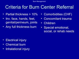 Burn Management
Criteria for Burn Center Referral
• Partial thickness > 10%
• Inv. face, hands, feet,
genital/perineum, joints
• Any full thickness burn
• Electrical injury
• Chemical burn
• Inhalational injury
• Comorbidities (CHF)
• Concomitant trauma
• Children
• Special emotional,
social, or rehab needs
 