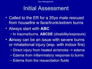 Burn Management
Initial Assessment
• Called to the ER for a 35yo male rescued
from housefire w face/trunk/extrem burns
• Always start with ABC
– In trauma/burns, ABCDE (disability/exposure)
• Airway can be an issue with severe burns
or inhalational injury (esp. with indoor fire)
– Direct injury from heated air/smoke -> edema
– Edema from inflammatory response to burns
– Edema from the resuscitation fluids
 