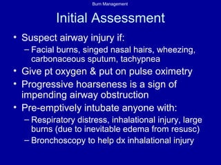 Burn Management
Initial Assessment
• Suspect airway injury if:
– Facial burns, singed nasal hairs, wheezing,
carbonaceous sputum, tachypnea
• Give pt oxygen & put on pulse oximetry
• Progressive hoarseness is a sign of
impending airway obstruction
• Pre-emptively intubate anyone with:
– Respiratory distress, inhalational injury, large
burns (due to inevitable edema from resusc)
– Bronchoscopy to help dx inhalational injury
 