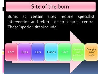 Site of the burn
Face Eyes Ears Hands Feet
Genitalia
and
perineum
Overlying
major
joints
Burns at certain sites require specialist
intervention and referral on to a burns’ centre.
These ‘special’ sites include:
 
