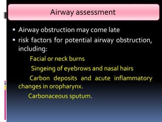 Airway assessment
 Airway obstruction may come late
 risk factors for potential airway obstruction,
including:
Facial or neck burns
Singeing of eyebrows and nasal hairs
Carbon deposits and acute inflammatory
changes in oropharynx.
Carbonaceous sputum.
 