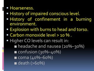  Hoarseness.
 History of impaired conscious level.
 History of confinement in a burning
environment.
 Explosion with burns to head and torso.
 Carbon monoxide level > 10 % .
 Higher CO levels can result in:
■ headache and nausea (20%–30%)
■ confusion (30%–40%)
■ coma (40%–60%)
■ death (>60%)
 