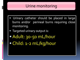 Urine monitoring
 Urinary catheter should be placed in large
burns and/or perineal burns requiring close
monitoring.
 Targeted urinary output is:
 Adult: 30-50 mL/hour
 Child: 1-2 mL/kg/hour
 