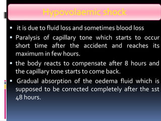 Hypovolaemic shock
 it is due to fluid loss and sometimes blood loss
 Paralysis of capillary tone which starts to occur
short time after the accident and reaches its
maximum in few hours.
 the body reacts to compensate after 8 hours and
the capillary tone starts to come back.
 Gradual absorption of the oedema fluid which is
supposed to be corrected completely after the 1st
48 hours.
 