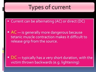 Types of current
 Current can be alternating (AC) or direct (DC)
 AC — is generally more dangerous because
tetanic muscle contraction makes it difficult to
release grip from the source.
 DC — typically has a very short duration, with the
victim thrown backwards (e.g. lightening)
 
