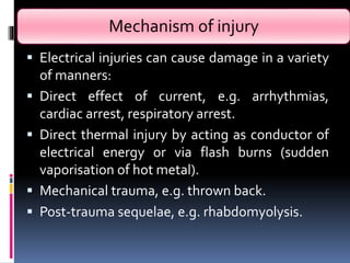 Mechanism of injury
 Electrical injuries can cause damage in a variety
of manners:
 Direct effect of current, e.g. arrhythmias,
cardiac arrest, respiratory arrest.
 Direct thermal injury by acting as conductor of
electrical energy or via flash burns (sudden
vaporisation of hot metal).
 Mechanical trauma, e.g. thrown back.
 Post-trauma sequelae, e.g. rhabdomyolysis.
 
