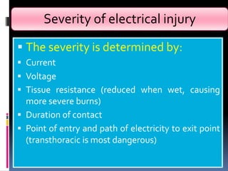 Severity of electrical injury
 The severity is determined by:
 Current
 Voltage
 Tissue resistance (reduced when wet, causing
more severe burns)
 Duration of contact
 Point of entry and path of electricity to exit point
(transthoracic is most dangerous)
 