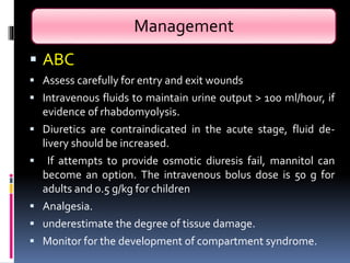 Management
 ABC
 Assess carefully for entry and exit wounds
 Intravenous fluids to maintain urine output > 100 ml/hour, if
evidence of rhabdomyolysis.
 Diuretics are contraindicated in the acute stage, fluid de-
livery should be increased.
 If attempts to provide osmotic diuresis fail, mannitol can
become an option. The intravenous bolus dose is 50 g for
adults and 0.5 g/kg for children
 Analgesia.
 underestimate the degree of tissue damage.
 Monitor for the development of compartment syndrome.
 
