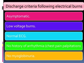 Discharge criteria following electrical burns
Asymptomatic.
Low voltage burns.
Normal ECG.
No history of arrhythmia (chest pain palpitations
No myoglobinuria.
 