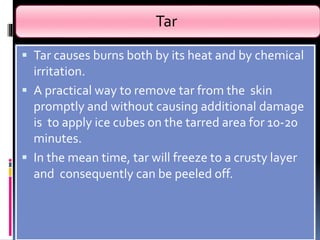 Tar
 Tar causes burns both by its heat and by chemical
irritation.
 A practical way to remove tar from the skin
promptly and without causing additional damage
is to apply ice cubes on the tarred area for 10-20
minutes.
 In the mean time, tar will freeze to a crusty layer
and consequently can be peeled off.
 