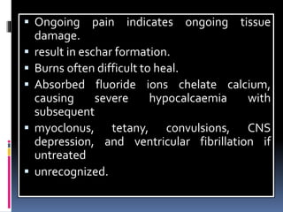  Ongoing pain indicates ongoing tissue
damage.
 result in eschar formation.
 Burns often difficult to heal.
 Absorbed fluoride ions chelate calcium,
causing severe hypocalcaemia with
subsequent
 myoclonus, tetany, convulsions, CNS
depression, and ventricular fibrillation if
untreated
 unrecognized.
 