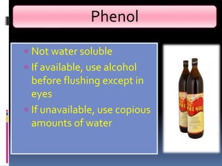Phenol
 Not water soluble
 If available, use alcohol
before flushing except in
eyes
 If unavailable, use copious
amounts of water
 
