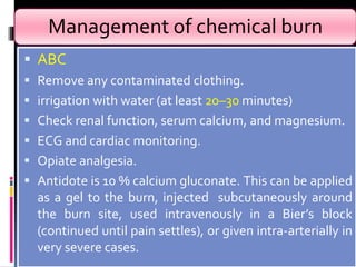 Management of chemical burn
 ABC
 Remove any contaminated clothing.
 irrigation with water (at least 20–30 minutes)
 Check renal function, serum calcium, and magnesium.
 ECG and cardiac monitoring.
 Opiate analgesia.
 Antidote is 10 % calcium gluconate. This can be applied
as a gel to the burn, injected subcutaneously around
the burn site, used intravenously in a Bier’s block
(continued until pain settles), or given intra-arterially in
very severe cases.
 