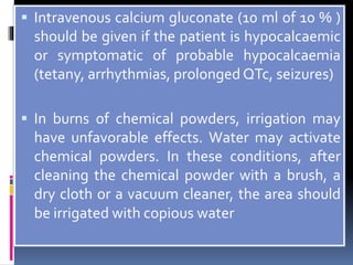  Intravenous calcium gluconate (10 ml of 10 % )
should be given if the patient is hypocalcaemic
or symptomatic of probable hypocalcaemia
(tetany, arrhythmias, prolonged QTc, seizures)
 In burns of chemical powders, irrigation may
have unfavorable effects. Water may activate
chemical powders. In these conditions, after
cleaning the chemical powder with a brush, a
dry cloth or a vacuum cleaner, the area should
be irrigated with copious water
 