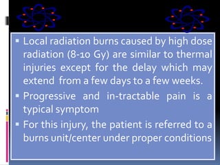  Local radiation burns caused by high dose
radiation (8-10 Gy) are similar to thermal
injuries except for the delay which may
extend from a few days to a few weeks.
 Progressive and in-tractable pain is a
typical symptom
 For this injury, the patient is referred to a
burns unit/center under proper conditions
 