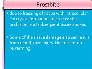 Frostbite
 due to freezing of tissue with intracellular
ice crystal formation, microvascular
occlusion, and subsequent tissue anoxia.
 Some of the tissue damage also can result
from reperfusion injury that occurs on
rewarming.
 