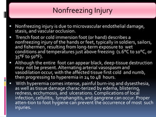 Nonfreezing Injury
 Nonfreezing injury is due to microvascular endothelial damage,
stasis, and vascular occlusion.
 Trench foot or cold immersion foot (or hand) describes a
nonfreezing injury of the hands or feet, typically in soldiers, sailors,
and fishermen, resulting from long-term exposure to wet
conditions and temperatures just above freezing (1.6°C to 10°C, or
35°F to 50°F).
 Although the entire foot can appear black, deep-tissue destruction
may not be present. Alternating arterial vasospasm and
vasodilation occur, with the affected tissue first cold and numb,
then progressing to hyperemia in 24 to 48 hours.
 With hyperemia comes intense, painful burn-ing and dysesthesia,
as well as tissue damage charac-terized by edema, blistering,
redness, ecchymosis, and ulcerations. Complications of local
infection, cellulitis, lymphangitis, and gangrene can occur. Proper
atten-tion to foot hygiene can prevent the occurrence of most such
injuries.
 