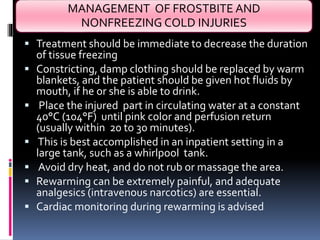MANAGEMENT OF FROSTBITE AND
NONFREEZING COLD INJURIES
 Treatment should be immediate to decrease the duration
of tissue freezing
 Constricting, damp clothing should be replaced by warm
blankets, and the patient should be given hot fluids by
mouth, if he or she is able to drink.
 Place the injured part in circulating water at a constant
40°C (104°F) until pink color and perfusion return
(usually within 20 to 30 minutes).
 This is best accomplished in an inpatient setting in a
large tank, such as a whirlpool tank.
 Avoid dry heat, and do not rub or massage the area.
 Rewarming can be extremely painful, and adequate
analgesics (intravenous narcotics) are essential.
 Cardiac monitoring during rewarming is advised
 