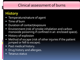 Clinical assessment of burns
History
 Temperature/nature of agent
 Time of burn
 Duration of contact/exposure
 Environment (risk of smoke inhalation and carbon
monoxide poisoning if confined in an enclosed space).
 History of explosion
 Method of escape (risk of other injuries if the patient
jumped or fell to escape).
 Past medical history.
 Drug history and allergies.
 Tetanus status
 
