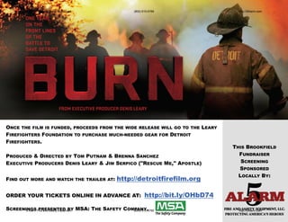 5 Alarm Fire and Safety Equipment                  (800) 615-6789                  http://5Alarm.com




ONCE THE FILM IS FUNDED, PROCEEDS FROM THE WIDE RELEASE WILL GO TO THE LEARY
FIREFIGHTERS FOUNDATION TO PURCHASE MUCH-NEEDED GEAR FOR DETROIT
FIREFIGHTERS.
                                                                                          THIS BROOKFIELD
PRODUCED & DIRECTED BY TOM PUTNAM & BRENNA SANCHEZ                                          FUNDRAISER
EXECUTIVE PRODUCERS DENIS LEARY & JIM SERPICO ("RESCUE ME," APOSTLE)                         SCREENING
                                                                                            SPONSORED
                                                                                            LOCALLY BY:
FIND   OUT MORE AND WATCH THE TRAILER AT:           http://detroitfirefilm.org

ORDER YOUR TICKETS ONLINE IN ADVANCE AT:                           http://bit.ly/OHbD74

SCREENINGS Fire and Safety Equipment MSA: THE SAFETY COMPANY.
       5 Alarm PRESENTED BY                             (800) 615-6789                      http://5Alarm.com
 