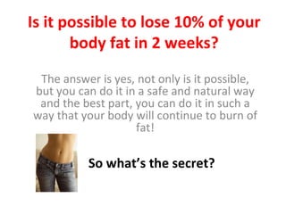 Is it possible to lose 10% of your body fat in 2 weeks? The answer is yes, not only is it possible, but you can do it in a safe and natural way and the best part, you can do it in such a way that your body will continue to burn of fat! So what’s the secret? 