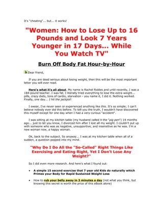 It's "cheating"... but... it works!



 "Women: How to Lose Up to 16
   Pounds and Look 7 Years
  Younger in 17 Days... While
       You Watch TV"
           Burn Off Body Fat Hour-by-Hour
   Dear friend,

    If you are dead serious about losing weight, then this will be the most important
letter you will ever read.

     Here's what it's all about. My name is Rachel Robles and until recently, I was a
184-pound teacher. I was fat. I literally tried everything to lose the extra weight...
pills, crazy diets, tons of cardio, starvation - you name it, I did it. Nothing worked.
Finally, one day... I hit the jackpot!

    I swear, I've never seen or experienced anything like this. It's so simple; I can't
believe nobody ever did this before. To tell you the truth, I wouldn't have discovered
this myself except for one day when I had a very curious "accident".

   I was sitting at my kitchen table (my husband called it the "pig pen") 14 months
ago... just to let you know, I divorced him after I lost all my weight. I couldn't put up
with someone who was as negative, unsupportive, and insensitive as he was. I'm a
new woman now, a happy woman.

   Ok, back to the subject. So anyway... I was at my kitchen table when all of a
sudden, a question popped into my mind.

       "Why Do I Do All the "So-Called" Right Things Like
        Exercising and Eating Right, Yet I Don't Lose Any
                            Weight?"
   So I did even more research. And here's what I found out:

   •    A simple 15 second exercise that 7 year old Kids do naturally which
        Primes your Body for Rapid Sustained Weight Loss

   •    How to rub your belly away in 3 minutes a day (not what you think, but
        knowing this secret is worth the price of this eBook alone)
 