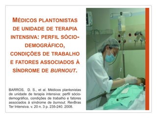 Médicos plantonistas de unidade de terapia intensiva: perfil sócio-demográfico, condições de trabalho e fatores associados à síndrome de burnout.BARROS,  D. S., et al. Médicos plantonistas de unidade de terapia intensiva: perfil sócio-demográfico, condições de trabalho e fatores associados à síndrome de burnout. RevBras Ter Intensiva. v. 20 n. 3 p. 235-240. 2008.