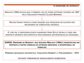 A síndrome de burnoutMaslach (1994) noticia que o primeiro uso do termo estresse ocorreu em 1867 pelo fisiologista francês Claude Bernard. Walter Canon tratou-o como reações que produziam um colapso nos mecanismos de homeostase orgânica. E, por fim, o endocrinologista canadense Hans Seyle definiu-o como uma resposta orgânica não-específica para demandas (estressoras) ao organismo SURGE: Síndrome de Burnout, que segundo Maslach (1994) é desenvolvida em resposta a fontes crônicas de estresse emocional e interpessoal no trabalho. Primeira descrição sistemática: psiquiatra Herbert J. Freudenberg – 1974estudos tornaram-se gradualmente numerosos. 